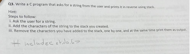 Q3. Write a C program that asks for a string from the user and prints it in reverse using stack.
Hint:
Steps to follow:
i. Ask the user for a string.
ii. Add the characters of the string to the stack you created.
iii. Remove the characters you have added to the stack, one by one, and at the same time print them as output.
#includec stido.h>