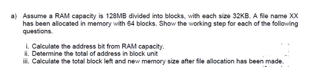 a) Assume a RAM capacity is 128MB divided into blocks, with each size 32KB. A file name XX
has been allocated in memory with 64 blocks. Show the working step for each of the following
questions.
i. Calculate the address bit from RAM capacity.
ii. Determine the total of address in block unit
iii. Calculate the total block left and new memory size after file allocation has been made.