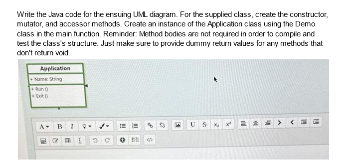 Write the Java code for the ensuing UML diagram. For the supplied class, create the constructor,
mutator, and accessor methods. Create an instance of the Application class using the Demo
class in the main function. Reminder: Method bodies are not required in order to compile and
test the class's structure. Just make sure to provide dummy return values for any methods that
don't return void.
Application
+Name: String
+ Run (
Exit (
A-
B I
7 m I
Q-
E
%
<>
2
U
S
X₂
X²
VHF