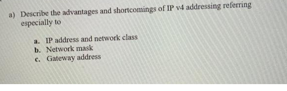 a) Describe the advantages and shortcomings of IP v4 addressing referring
especially to
a. IP address and network class
b. Network mask
c. Gateway address