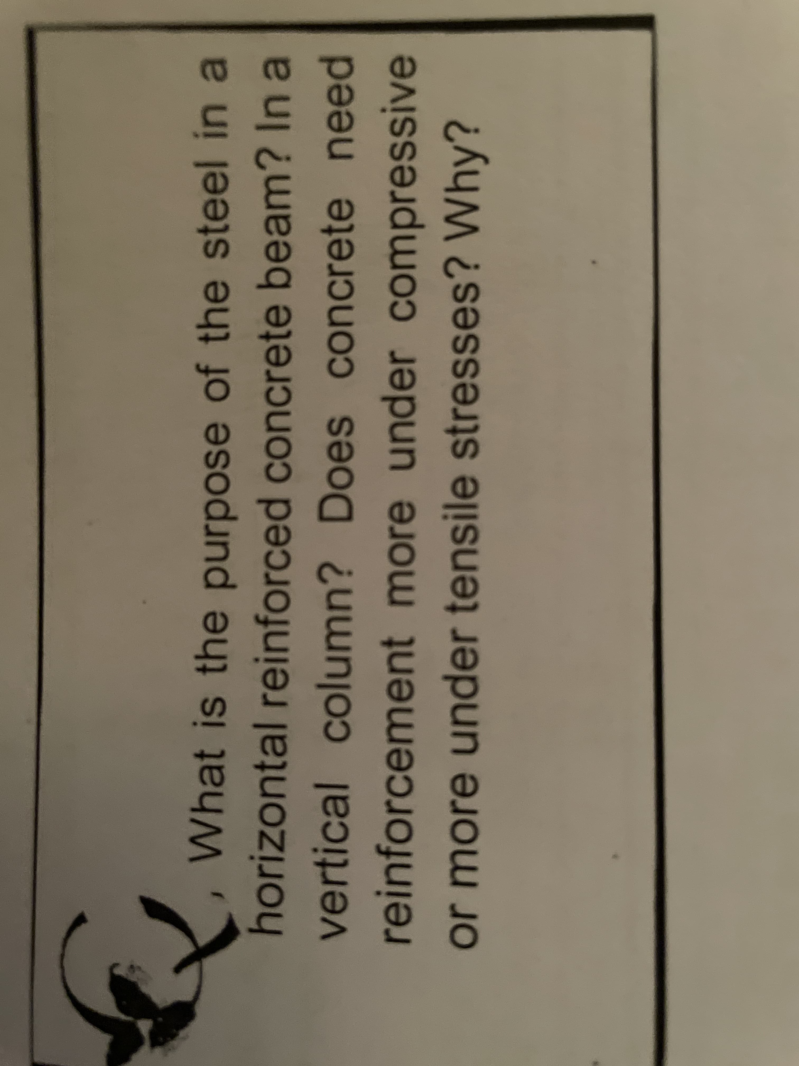 horizontal reinforced concrete beam? In a
vertical column? Does concrete need
reinforcement more under compressive
Does concrete need
under compressive
nore
or more under tensile stresses? Why?
What is the purpose of the steel in a
