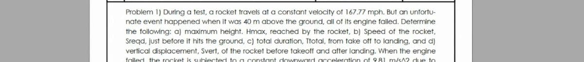 Problem 1) During a test, a rocket travels at a constant velocity of 167.77 mph. But an unfortu-
nate event happened when it was 40 m above the ground, all of its engine failed. Determine
the following: a) maximum height. Hmax, reached by the rocket, b) Speed of the rocket,
Sreqd, just before it hits the ground, c) total duration, Ttotal, from take off to landing, and d)
vertical displacement, Svert, of the rocket before takeoff and after landing. When the engine
failed the rocket is subiected to a constant downward gcceleration of 9 81 m/sA2 due to
