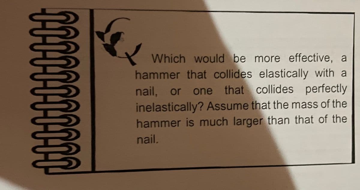 Which would be more effective, a
hammer that collides elastically with a
nail, or one that collides perfectly
inelastically? Assume that the mass of the
hammer is much larger than that of the
nail.
