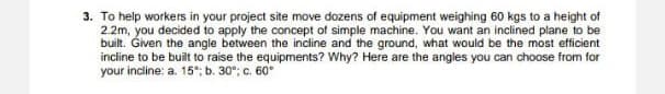 3. To help workers in your project site move dozens of equipment weighing 60 kgs to a height of
2.2m, you decided to apply the concept of simple machine. You want an inclined plane to be
built. Given the angle between the incline and the ground, what would be the most efficient
incline to be built to raise the equipments? Why? Here are the angles you can choose from for
your incline: a. 15°; b. 30°; c. 60
