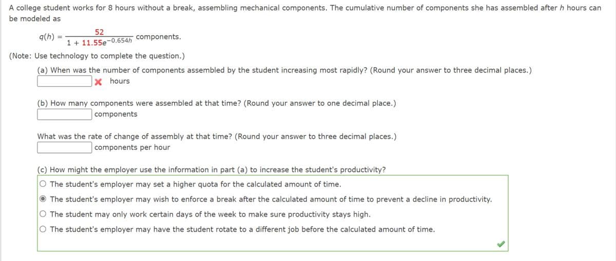 A college student works for 8 hours without a break, assembling mechanical components. The cumulative number of components she has assembled after h hours can
be modeled as
q(h)
=
52
components.
1+11.55e -0.654h
(Note: Use technology to complete the question.)
(a) When was the number of components assembled by the student increasing most rapidly? (Round your answer to three decimal places.)
X hours
(b) How many components were assembled at that time? (Round your answer to one decimal place.)
components
What was the rate of change of assembly at that time? (Round your answer to three decimal places.)
components per hour
(c) How might the employer use the information in part (a) to increase the student's productivity?
O The student's employer may set a higher quota for the calculated amount of time.
The student's employer may wish to enforce a break after the calculated amount of time to prevent a decline in productivity.
O The student may only work certain days of the week to make sure productivity stays high.
O The student's employer may have the student rotate to a different job before the calculated amount of time.