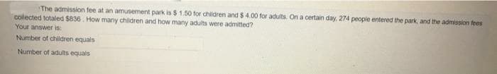 The admission fee at an amusement park is $ 1.50 for children and $ 4.00 for adults. On a certain day, 274 people entered the park, and the admission fees
collected totaled $836. How many children and how many adults were admitted?
Your answer is:
Number of children equals
Number of adults equals
