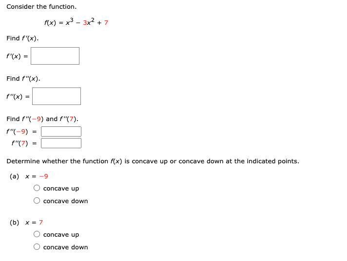 Consider the function.

\[ f(x) = x^3 - 3x^2 + 7 \]

Find \( f'(x) \).

\[ f'(x) = \]

Find \( f''(x) \).

\[ f''(x) = \]

Find \( f''(-9) \) and \( f''(7) \).

\[ f''(-9) = \]

\[ f''(7) = \]

Determine whether the function \( f(x) \) is concave up or concave down at the indicated points.

(a) \( x = -9 \)
- ○ concave up
- ○ concave down

(b) \( x = 7 \)
- ○ concave up
- ○ concave down