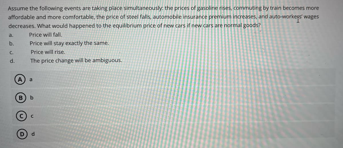 Assume the following events are taking place simultaneously: the prices of gasoline rises, commuting by train becomes more
affordable and more comfortable, the price of steel falls, automobile insurance premium increases, and auto-workers' wages
decreases. What would happened to the equilibrium price of new cars if new cars are normal goods?
Price will fall.
a.
b.
C.
d.
A
B
D
Price will stay exactly the same.
Price will rise.
The price change will be ambiguous.
a
b
с
d