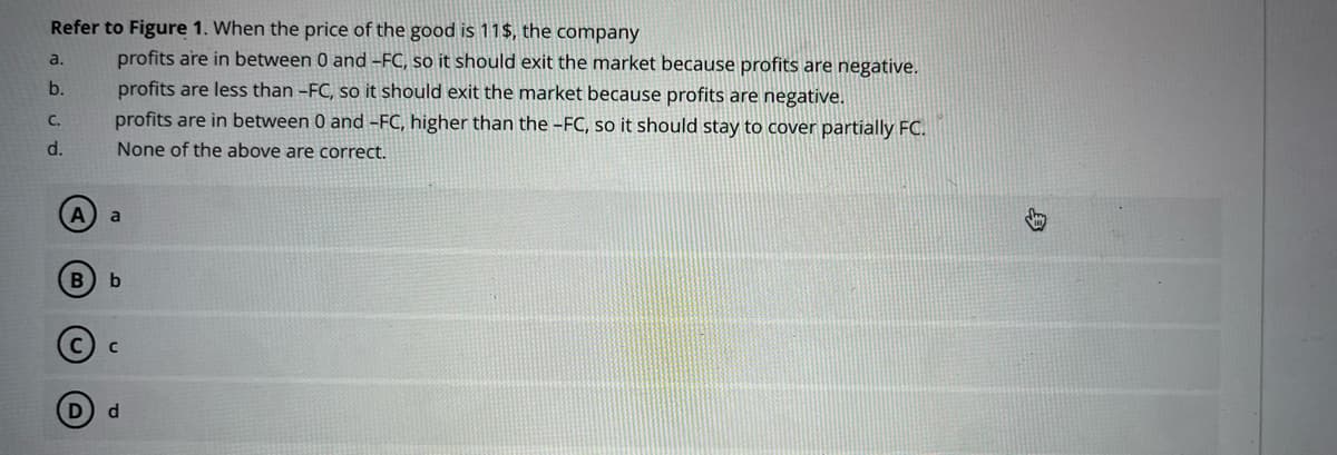 Refer to Figure 1. When the price of the good is 11$, the company
profits are in between 0 and -FC, so it should exit the market because profits are negative.
profits are less than -FC, so it should exit the market because profits are negative.
profits are in between 0 and -FC, higher than the -FC, so it should stay to cover partially FC.
None of the above are correct.
a.
b.
C.
d.
A a
B b
C
d