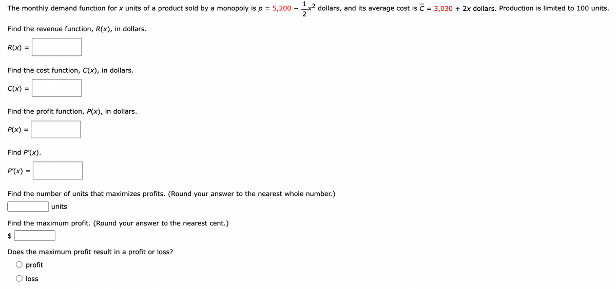 The monthly demand function for x units of a product sold by a monopoly is p = 5,200 -1x² dollars, and its average cost is C = 3,030 + 2x dollars. Production is limited to 100 units.
Find the revenue function, R(x), in dollars.
R(x) =
Find the cost function, C(x), in dollars.
C(x) =
Find the profit function, P(x), in dollars.
P(x) =
Find P'(x).
P'(x) =
Find the number of units that maximizes profits. (Round your answer to the nearest whole number.)
units
Find the maximum profit. (Round your answer to the nearest cent.)
$
Does the maximum profit result in a profit or loss?
O profit
Oloss