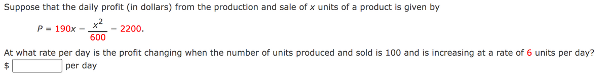 Suppose that the daily profit (in dollars) from the production and sale of x units of a product is given by
x²
600
P = 190x
2200.
At what rate per day is the profit changing when the number of units produced and sold is 100 and is increasing at a rate of 6 units per day?
per day
$