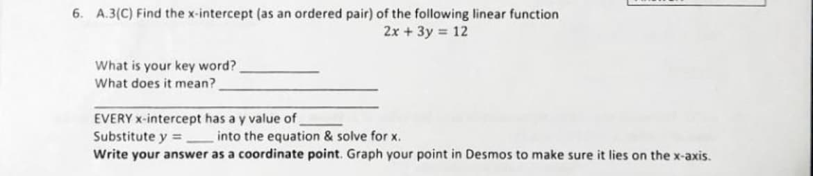 6. A.3(C) Find the x-intercept (as an ordered pair) of the following linear function
2x + 3y = 12
What is your key word?
What does it mean?
EVERY x-intercept has a y value of
Substitute y = into the equation & solve for x.
Write your answer as a coordinate point. Graph your point in Desmos to make sure it lies on the x-axis.