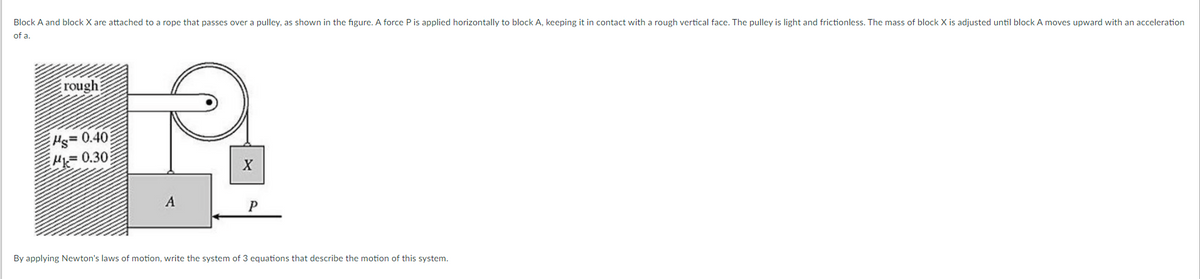 Block A and block X are attached to a rope that passes over a pulley, as shown in the figure. A force P is applied horizontally to block A, keeping it in contact with a rough vertical face. The pulley is light and frictionless. The mass of block X is adjusted until block A moves upward with an acceleration
of a.
rough
Hs=
H0.30:
= 0.40:
A
By applying Newton's laws of motion, write the system of 3 equations that describe the motion of this system.

