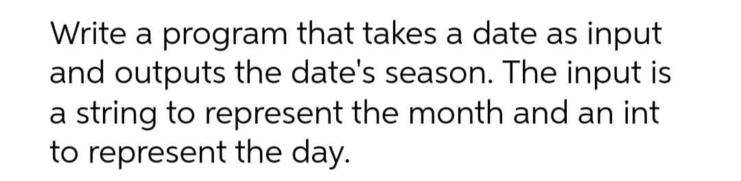 Write a program that takes a date as input
and outputs the date's season. The input is
a string to represent the month and an int
to represent the day.
