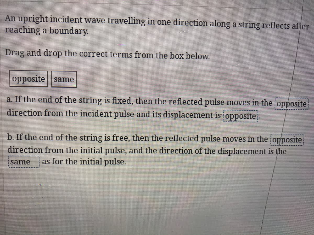 An upright incident wave travelling in one direction along a string reflects after
reaching a boundary.
Drag and drop the correct terms from the box below.
opposite same
a. If the end of the string is fixed, then the reflected pulse moves in the opposite
direction from the incident pulse and its displacement is opposite.
b. If the end of the string is free, then the reflected pulse moves in the opposite
direction from the initial pulse, and the direction of the displacement is the
same
as for the initial pulse.
