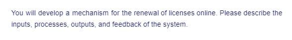 You will develop a mechanism for the renewal of licenses online. Please describe the
inputs, processes, outputs, and feedback of the system.