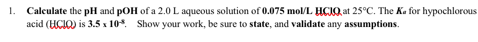 |Calculate the pH and pOH of a 2.0 L aqueous solution of 0.075 mol/L HCIQ, at 25°C. The Ka for hypochlorous
acid (HCIQ) is 3.5 x 10-8. Show your work, be sure to state, and validate any assumptions.
