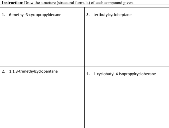 Instruction: Draw the structure (structural formula) of each compound given.
1. 6-methyl-3-cyclopropyldecane
3. tertbutylcycloheptane
2. 1,1,3-trimethylcyclopentane
4. 1-cyclobutyl-4-isopropylcyclohexane
