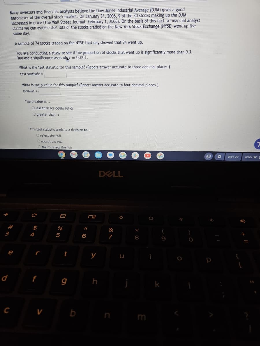 3
d
Many investors and financial analysts believe the Dow Jones Industrial Average (DJIA) gives a good
barometer of the overall stock market. On January 31, 2006, 9 of the 30 stocks making up the DJIA
increased in price (The Wall Street Journal, February 1, 2006). On the basis of this fact, a financial analyst
claims we can assume that 30% of the stocks traded on the New York Stock Exchange (NYSE) went up the
same day.
A sample of 74 stocks traded on the NYSE that day showed that 34 went up.
You are conducting a study to see if the proportion of stocks that went up is significantly more than 0.3.
You use a significance level of = 0.001.
e
C
What is the test statistic for this sample? (Report answer accurate to three decimal places.)
test statistic
What is the p-value for this sample? (Report answer accurate to four decimal places.)
p-value=
The p-value is...
O less than (or equal to) a
Ogreater than a
This test statistic leads to a decision to...
O reject the null
O accept the null
2
C
$
L
fail to reject the null
V
%
5
t
g
b
6
Oll
y
J
DELL
&
7
O
u
j
*
00
8
E
O
(
9
✓
)
O
P
✪ Nov 29
{
D
6:55 D