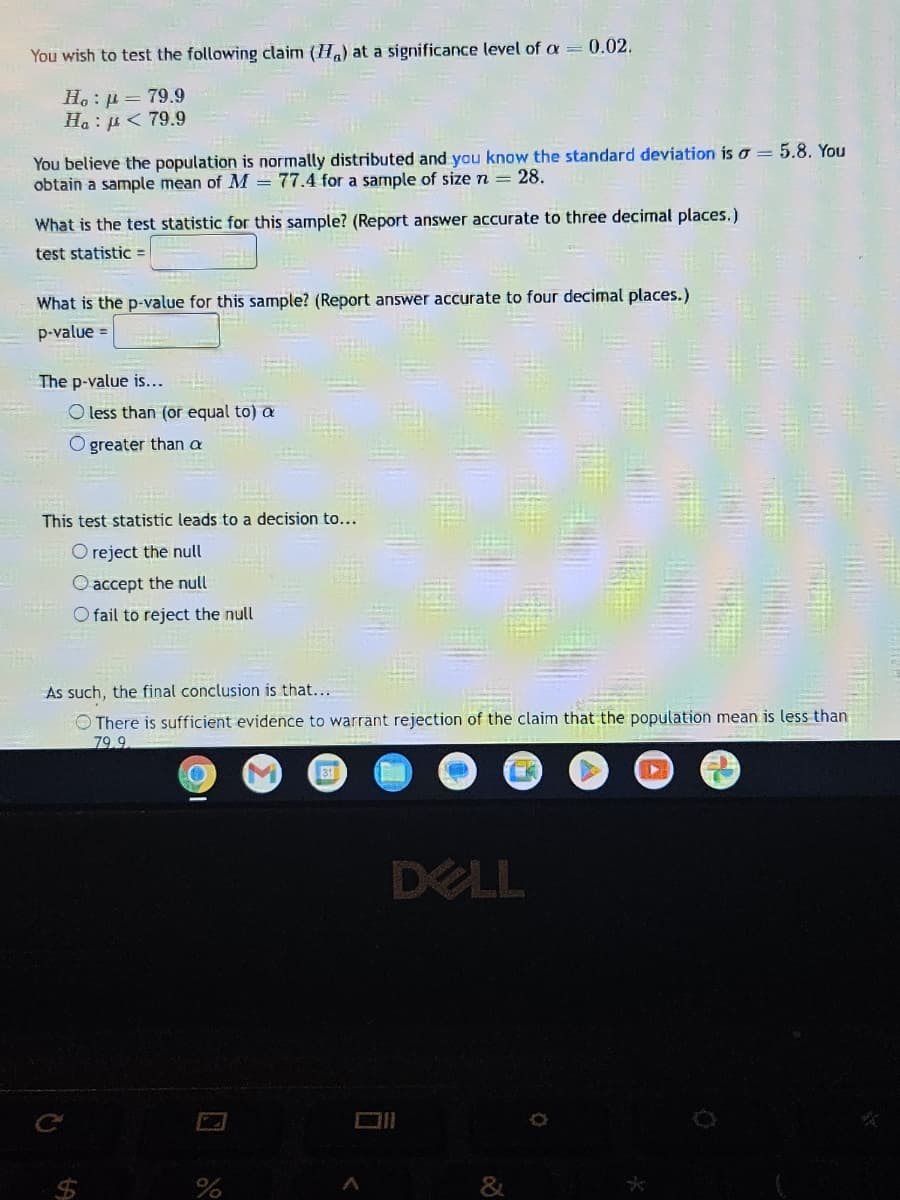 You wish to test the following claim (H) at a significance level of a = 0.02.
Ho: p= 79.9
Ha : μ < 79 9
You believe the population is normally distributed and you know the standard deviation is a = 5.8. You
obtain a sample mean of M = 77.4 for a sample of size n = 28.
What is the test statistic for this sample? (Report answer accurate to three decimal places.)
test statistic =
What is the p-value for this sample? (Report answer accurate to four decimal places.)
p-value =
The p-value is...
O less than (or equal to) a
O greater than a
HE
NEW
This test statistic leads to a decision to...
Q
O reject the null
O accept the null
O fail to reject the null
As such, the final conclusion is that...
There is sufficient evidence to warrant rejection of the claim that the population mean is less than
79.9
%
31
DELL
6
2
Ö
