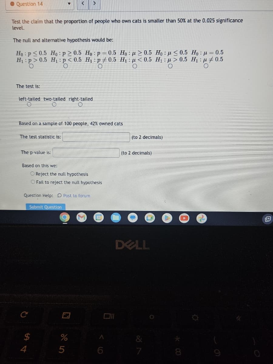 Question 14
Test the claim that the proportion of people who own cats is smaller than 50% at the 0.025 significance
level.
The null and alternative hypothesis would be:
Ho: p0.5 Ho: p≥ 0.5 Ho: p=0.5 Ho:p> 0.5 Ho: <0.5 Ho: p = 0.5
H₁:p> 0.5 H₁: p<0.5 H₁: p0.5 H₁: <0.5 H₁:μ> 0.5 H₁: 0.5
O
O
O
O
The test is:
left-tailed two-tailed right-tailed
O
Based on a sample of 100 people, 42% owned cats
The test statistic is:
The p-value is:
Based on this we:
O Reject the null hypothesis
O Fail to reject the null hypothesis
Question Help: Post to forum
C
Submit Question
C
%
5
31
6
D
(to 2 decimals)
(to 2 decimals)
DELL
7
Zor