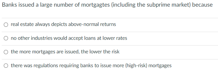 Banks issued a large number of mortgagtes (including the subprime market) because
O real estate always depicts above-normal returns
O no other industries would accept loans at lower rates
O the more mortgages are issued, the lower the risk
O there was regulations requiring banks to issue more (high-risk) mortgages
