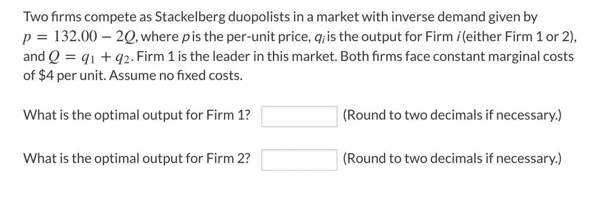 Two firms compete as Stackelberg duopolists in a market with inverse demand given by
132.00 – 20, where pis the per-unit price, q; is the output for Firm i(either Firm 1 or 2),
and Q = q1 + q2. Firm 1 is the leader in this market. Both firms face constant marginal costs
of $4 per unit. Assume no fixed costs.
What is the optimal output for Firm 1?
(Round to two decimals if necessary.)
What is the optimal output for Firm 2?
(Round to two decimals if necessary.)
