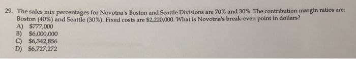 29. The sales mix percentages for Novotna's Boston and Seattle Divisions are 70% and 30%. The contribution margin ratios are:
Boston (40%) and Seattle (30%). Fixed costs are $2,220,000. What is Novotna's break-even point in dollars?
A) $777,000
B) $6,000,000
C) $6,342,856
D) $6,727,272