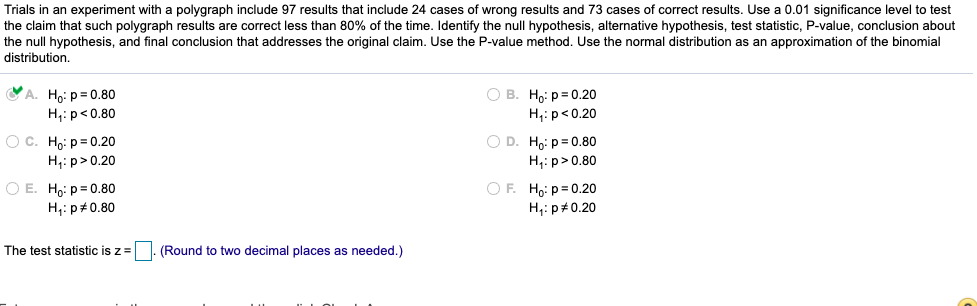 ### Experiment Description:

In an experiment using a polygraph, 97 total trials were conducted. There were 24 incorrect results and 73 correct results. A 0.01 significance level is to be used to test the hypothesis that polygraph results are accurate less than 80% of the time. The task involves identifying the null and alternative hypotheses, calculating the test statistic, and using the P-value method to draw a conclusion.

### Hypotheses:

- **A.** 
  - Null Hypothesis (H₀): p = 0.80
  - Alternative Hypothesis (H₁): p < 0.80
  - This option is selected (indicated by a check mark).

- **B.**
  - H₀: p = 0.20
  - H₁: p < 0.20 

- **C.**
  - H₀: p = 0.20
  - H₁: p > 0.20

- **D.**
  - H₀: p = 0.80
  - H₁: p > 0.80

- **E.**
  - H₀: p = 0.80
  - H₁: p ≠ 0.80

- **F.**
  - H₀: p = 0.20
  - H₁: p ≠ 0.20

### Calculation:

- The formula for the test statistic \( z \) is provided. There is a placeholder for the calculated value, which should be rounded to two decimal places as necessary.

**Note:**
Use the normal distribution as an approximation for the binomial distribution in your calculations.