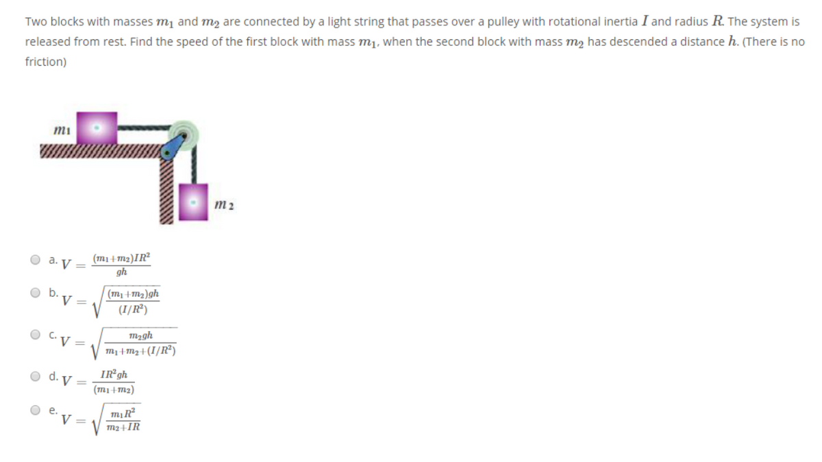 Two blocks with masses mj and m, are connected by a light string that passes over a pulley with rotational inertia I and radius R. The system is
released from rest. Find the speed of the first block with mass mj, when the second block with mass m, has descended a distance h. (There is no
friction)
mi
m2
(m1+m2)IR²
gh
O a. V =
(m1+m2)gh
(I/R²)
V =
O C.
M2gh
V =
m+M2+(I/R²)
IR gh
O d. V =
(mi+m2)
е.
V =
b.

