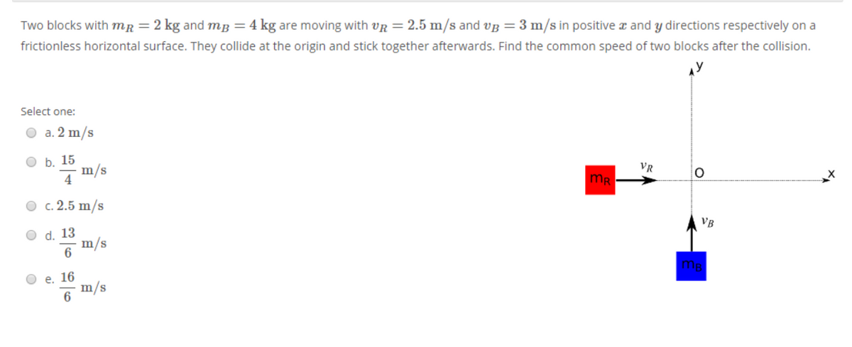 Two blocks with mr = 2 kg and mg = 4 kg are moving with vR = 2.5 m/s and VB = 3 m/s in positive a and y directions respectively on a
frictionless horizontal surface. They collide at the origin and stick together afterwards. Find the common speed of two blocks after the collision.
Select one:
a. 2 m/s
ОБ. 15
7m/s
4
VR
mR
О с.2.5 m/s
O d. 13
m/s
VB
6
O e. 16
m/s
