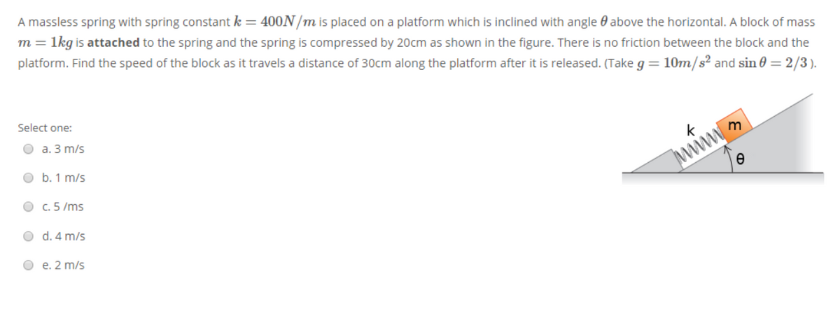 A massless spring with spring constant k = 400N/m is placed on a platform which is inclined with angle 0 above the horizontal. A block of mass
1kg is attached to the spring and the spring is compressed by 20cm as shown in the figure. There is no friction between the block and the
platform. Find the speed of the block as it travels a distance of 30cm along the platform after it is released. (Take g = 10m/s² and sin 0 = 2/3).
m =
Select one:
О а. 3 m/s
O b. 1 m/s
k
m
O c. 5 /ms
www
O d. 4 m/s
О е. 2 m/s
