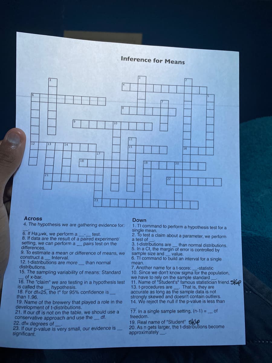 Inference for Means
12
21
Across
4. The hypothesis we are gathering evidence for:
Down
1. TI command to perform a hypothesis test for a
single mean.
2. To test a claim about a parameter, we perform
a test of
3. t-distributions are
5. In a CI, the margin of error is controlled by
sample size and
6. TỈ command to build an interval for a single
6. If Ha:pak, we perform a
8. If data are the result of a paired experiment/
setting, we can perform a pairs test on the
differences.
9. To estimate a mean or difference of means, we
construct a
12. t-distributions are more_ than normal
distributions.
15. The sampling variability of means: Standard
of x-bar.
16. The
is called the
18. For df=25, the t for 95% confidence is
than 1.96.
19. Name of the brewery that played a role in the
development of t-distributions.
21. If our df is not on the table, we should use a
conservative approach and use the
22. df= degrees of
23. If our p-value is very small, our evidence is
significant.
test.
than normal distributions.
value.
Interval.
mean.
7. Another name for a t-score:
10. Since we don't know sigma for the population,
we have to rely on the sample standard
11. Name of "Student's" famous statistician friend.skip
13. t-procedures are That is, they are
accurate as long as the sample data is not
strongly skewed and doesn't contain outliers.
14. We reject the null if the p-value is less than
-statistic
"claim" we are testing in a hypothesis test
hypothesis.
17. In a single sample setting, (n-1) =_of
freedom.
df.
19. Real name of "Student" skle
20. As n gets larger, the t-distributions become
approximately.
