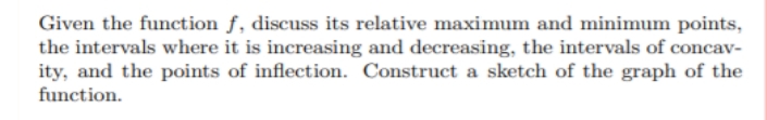 Given the function f, discuss its relative maximum and minimum points,
the intervals where it is increasing and decreasing, the intervals of concav-
ity, and the points of inflection. Construct a sketch of the graph of the
function.
