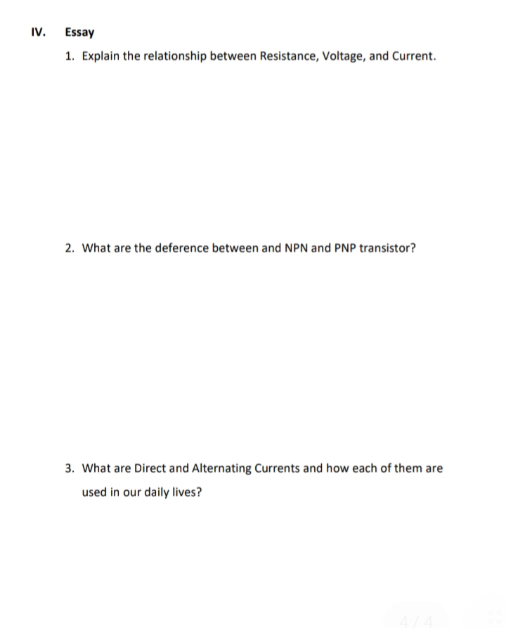 IV.
Essay
1. Explain the relationship between Resistance, Voltage, and Current.
2. What are the deference between and NPN and PNP transistor?
3. What are Direct and Alternating Currents and how each of them are
used in our daily lives?
