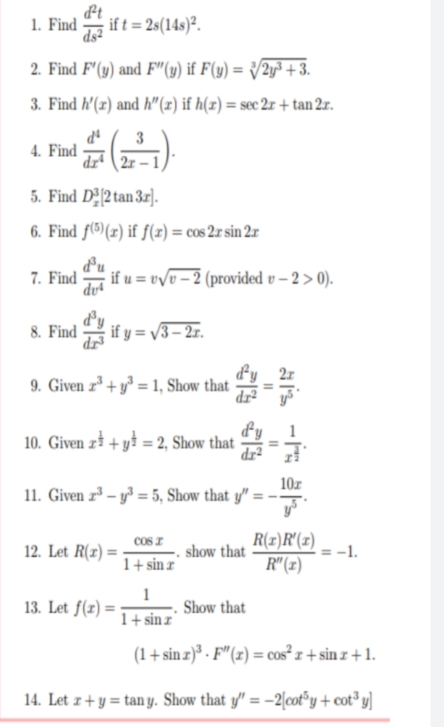 d²t
1. Find
if t = 2s(14s)².
ds2
2. Find F'(y) and F"(y) if F(y) = {/2y³ +3.
%3D
3. Find h'(x) and h"(x) if h(x) = sec 2.x + tan 2x.
3
4. Find
drª \ 2r
5. Find D2[2 tan 3r].
6. Find f(5)(r) if f(x) = cos 2x sin 2x
du
if u = v/v – 2 (provided v – 2 > 0).
7. Find
dvª
8. Find
if y = /3– 2r.
dy 2r
9. Given r³ + y° = 1, Show that
dr²
1
10. Given ri + yi = 2, Show that
10r
11. Given r³ – y³ = 5, Show that y" :
%3D
R(x)R'(x)
R" (1)
COs I
12. Let R(x)
show that
= -1.
1+ sin r
1
13. Let f(r) =
Show that
1+ sin r
(1+ sin z)³ · F" (x) = cos² x + sin r +1.
%3!
14. Let r+ y = tan y. Show that y/" = -2[cot°y + cot³ y]
