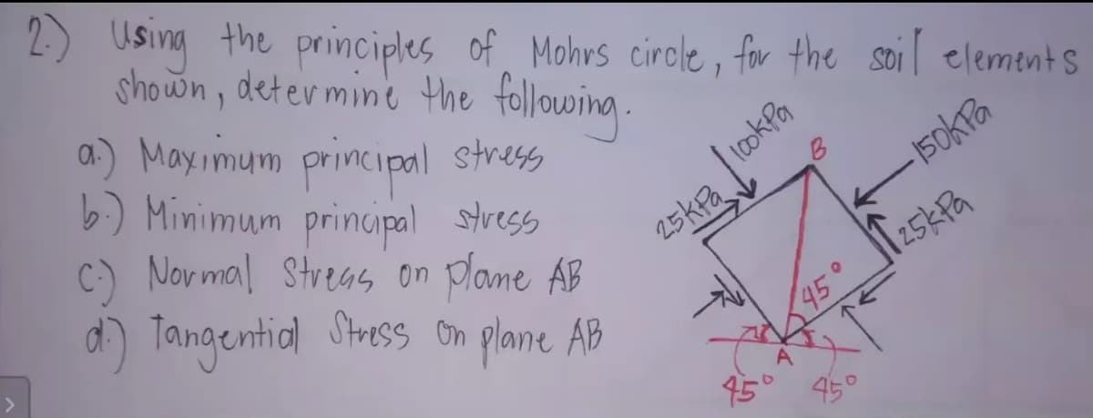 2) Using the principles of, Mohrs cirole, for the soil elements
shown, deter mine the following.
a) Mayimum principal stress
b) Minimum principal stress
C) Novmal Streas on plane AB
d) Tangential Stress on plane AB
B
150kTa
45°
25KPA
95°
