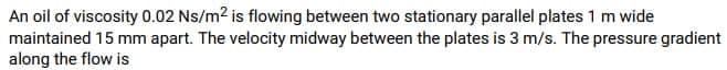 An oil of viscosity 0.02 Ns/m² is flowing between two stationary parallel plates 1 m wide
maintained 15 mm apart. The velocity midway between the plates is 3 m/s. The pressure gradient
along the flow is