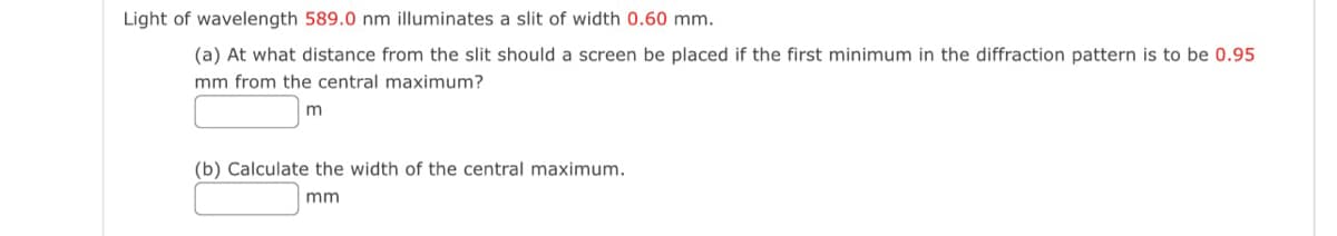 Light of wavelength 589.0 nm illuminates a slit of width 0.60 mm.
(a) At what distance from the slit should a screen be placed if the first minimum in the diffraction pattern is to be 0.95
mm from the central maximum?
m
(b) Calculate the width of the central maximum.
mm