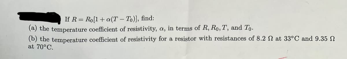 If R=Ro[1+ a(T - To)], find:
(a) the temperature coefficient of resistivity, a, in terms of R, Ro, T, and To.
(b) the temperature coefficient of resistivity for a resistor with resistances of 8.2 at 33°C and 9.35
at 70°C.