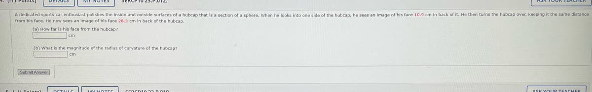 A dedicated sports car enthusiast polishes the inside and outside surfaces of a hubcap that is a section of a sphere. When he looks into one side of the hubcap, he sees an image of his face 10.9 cm in back of it. He then turns the hubcap over, keeping it the same distance
from his face. He now sees an image of his face 28.3 cm in back of the hubcap.
(a) How far is his face from the hubcap?
(b) What is the magnitude of the radius of curvature of the hubcap?
cm
Submit Answer
14 Deimant
DETAILS
MY NOTES
SEDCD10 .22 0.010.
ASK YOUR TEACHER