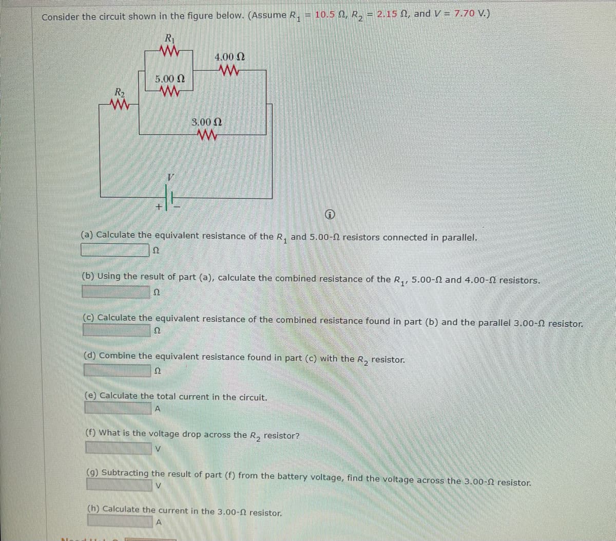 Consider the circuit shown in the figure below. (Assume R₁ = 10.5 Q, R₂ = 2.15 02, and V = 7.70 V.)
R₁
www
R₂
www
5.00 Ω
www
V
++
+
4.00 Ω
www
3.00 Ω
www
(a) Calculate the equivalent resistance of the R₁ and 5.00- resistors connected parallel.
(b) Using the result of part (a), calculate the combined resistance of the R₁, 5.00-2 and 4.00- resistors.
Ω
(c) Calculate the equivalent resistance of the combined resistance found in part (b) and the parallel 3.00- resistor.
Ω
(d) Combine the equivalent resistance found in part (c) with the R₂ resistor.
Ω
(e) Calculate the total current in the circuit.
(f) What is the voltage drop across the R₂ resistor?
V
(g) Subtracting the result of part (f) from the battery voltage, find the voltage across the 3.00- resistor.
(h) Calculate the current in the 3.00-2 resistor.