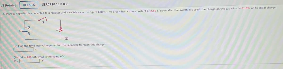 -/1 Points] DETAILS SERCP10 18.P.035.
A charged capacitor is connected to a resistor and a switch as in the figure below. The circuit has a time constant of 2.50 s. Soon after the switch is closed, the charge on the capacitor is 81.0% of its initial charge.
+Q
www
R
(a) Find the time interval required for the capacitor to reach this charge.
S
(b) If R= 200 kn, what is the value of C?
UF