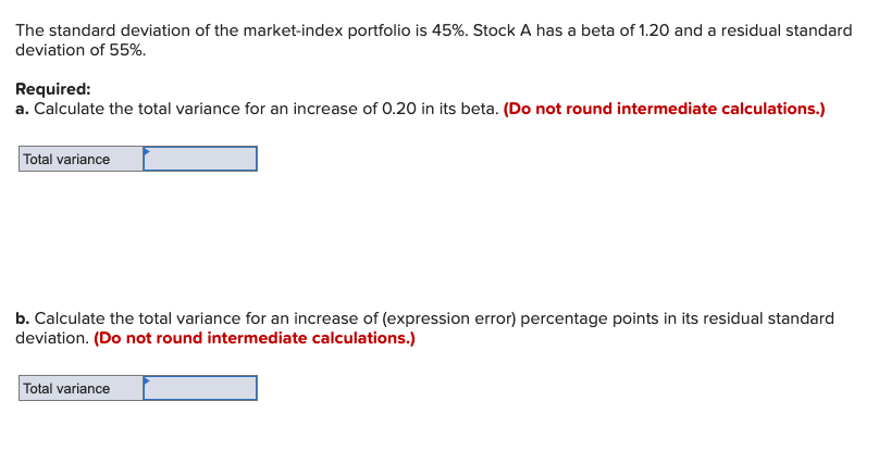 The standard deviation of the market-index portfolio is 45%. Stock A has a beta of 1.20 and a residual standard
deviation of 55%.
Required:
a. Calculate the total variance for an increase of 0.20 in its beta. (Do not round intermediate calculations.)
Total variance
b. Calculate the total variance for an increase of (expression error) percentage points in its residual standard
deviation. (Do not round intermediate calculations.)
Total variance