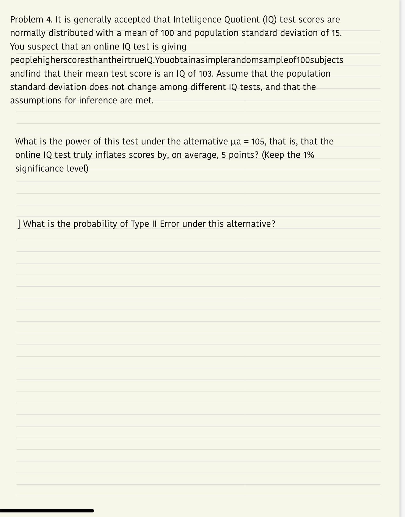 Problem 4. It is generally accepted that Intelligence Quotient (IQ) test scores are
normally distributed with a mean of 100 and population standard deviation of 15.
You suspect that an online IQ test is giving
peoplehigherscoresthantheirtruelQ.Youobtainasimplerandomsampleof100subjects
andfind that their mean test score is an IQ of 103. Assume that the population
standard deviation does not change among different IQ tests, and that the
assumptions for inference are met.
What is the power of this test under the alternative μα-105, that is, that the
online IQ test truly inflates scores by, on average, 5 points? (Keep the 1%
significance level)
|What is the probability of Type II Error under this alternative?
