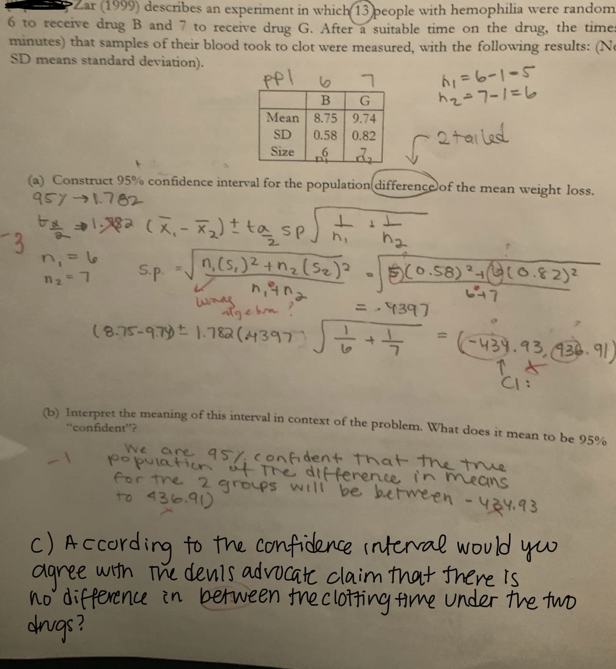 Zar (1999) describes an experiment in which 13 people with hemophilia were random
oTeceve drug B and 7 to receive drug G. After a suitable time on the drug, the times
minutes) that samples of their blood took to clot were measured, with the following results: (No
drug B and 7 to
SD means standard deviation).
BIG
Mean 8.75 9.74
SD 0.58 0.822+als
(a) Construct 95% confidence interval for the population difference of the mean weight loss
95y → 1.702
2.
e582 (4137
(b) Interpret the meaning of this interval in context of the problem. What does it mean to be
95%
confident"?
ear
confident That e tme
in mecns
puta 4ederene i
for tne 2 groups wtlt be between - y.93
poathur
c) A ccording to the Compidence interval wovld
aaree witn m denls advocat claim that there Is
no differenu in between me clotting ame under the twd
drugs?
