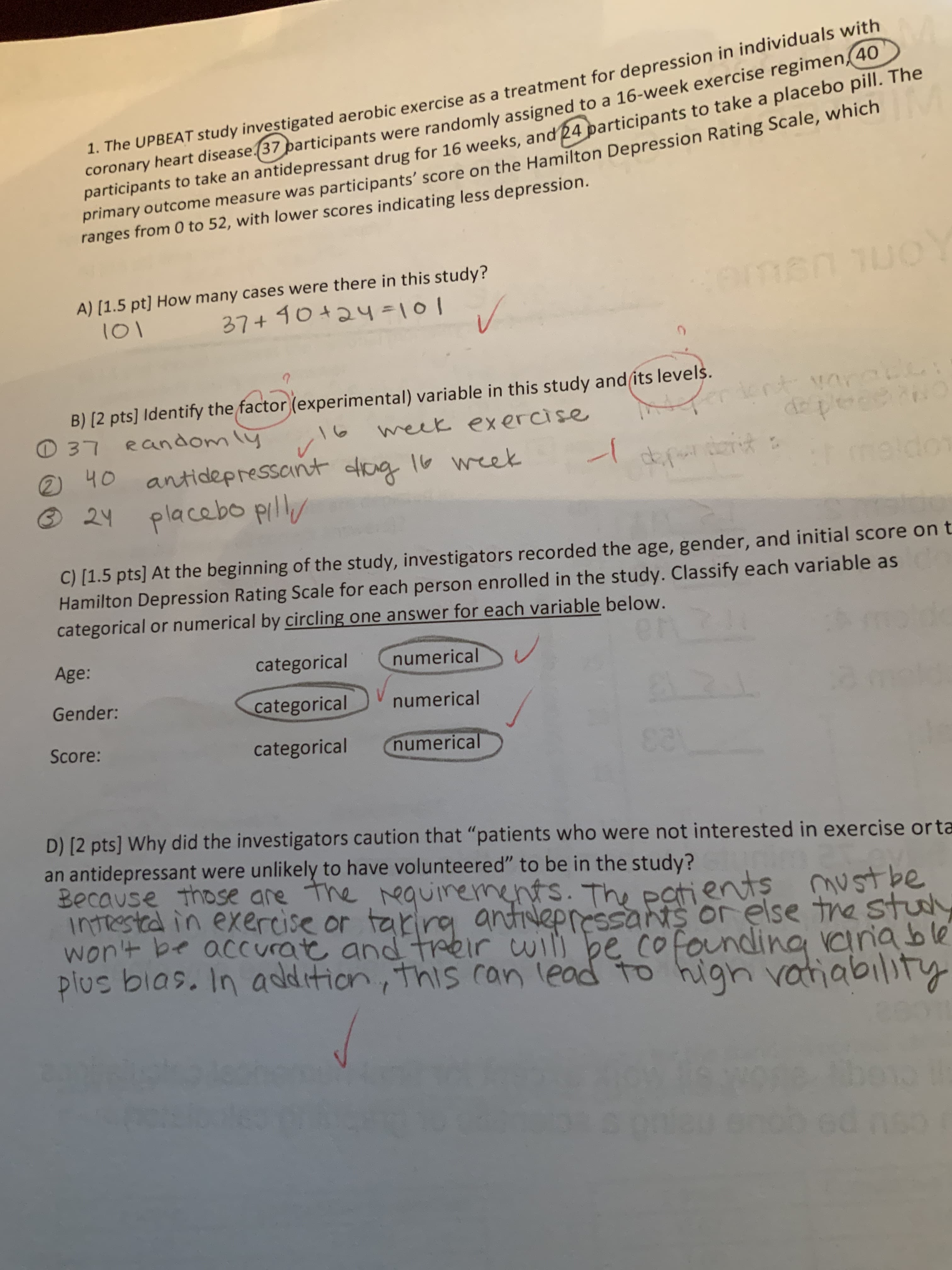 study investigated aerobic exercise as a treatment for depression in individuals with
articipants were randomly assigned to a 16-week exercise regimen 40
coronary heart disease37 p
participants to take an antidepressant drug for 16 weeks
primarytdepressant drug for 16 weeks, and 24 participants to take a placebo pill. The
1. The UPBEAT
primary outcome measure was
ranges from O to 52, with lower scores indicating less depression.
participants' score on the Hamilton Depression Rating Scale, which
A) [1.5 pt] How many cases were there in this study?
37440424 lol
IOI
B) [2 pts] Identify the factor lexperimental) variable in this study and its level
D 37 eaniomy wek exercise
2 40 antidepressont er
@ 2y placabo pll
C) [1.5 pts] At the beginning of the study, investigators recorded the age, gender, and initial score on t
Hamilton Depression Rating Scale for each person enrolled in the study. Classify each variable as
categorical or numerical by circling one answer for each variable below.
Age:
categorical numerical
categoricalnumerical
categorical Cnumerica
Gender:
Score:
D) [2 pts] Why did the investigators caution that "patients who were not interested in exercise orta
an antidepressant were unlikely to have volunteered" to be in the study?
Because those are tre卜equirements. Th, Patien
INTest公in exercise or trio arti-epre
wont be accuratt and treir wil be co
ents ustbe
ssans or else tne STu
plus bias, In asdtion his ran leod to hign vatiabiity
