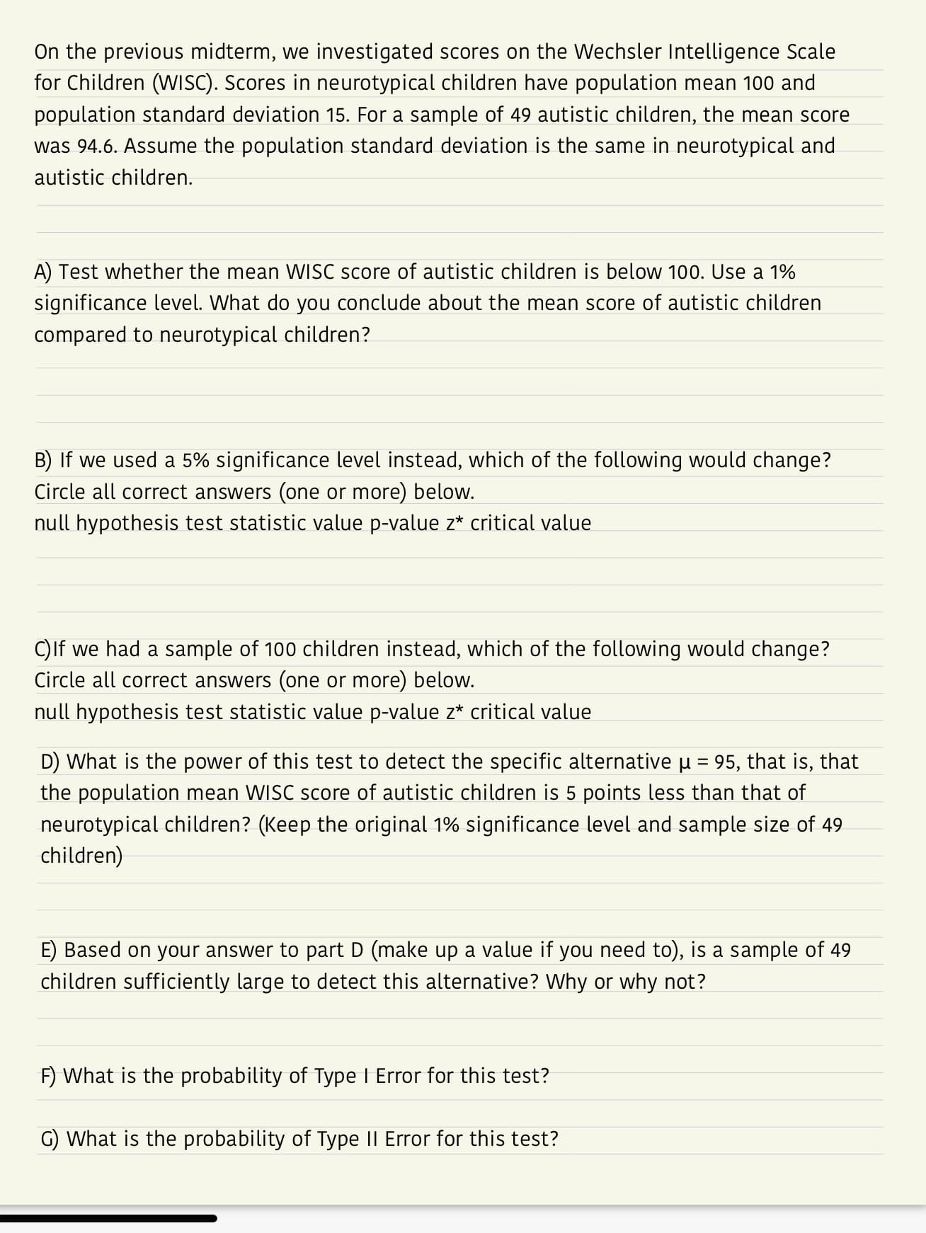 On the previous midterm, we investigated scores on the Wechsler Intelligence Scale
for Children (WISC). Scores in neurotypical children have population mean 100 and
population standard deviation 15. For a sample of 49 autistic children, the mean score
was 94.6. Assume the population standard deviation is the same in neurotypical and
autistic children.
A) Test whether the mean WISC score of autistic children is below 10°. Use a 1%
significance level. What do you conclude about the mean score of autistic children
compared to neurotypical children?
B) If we used a 5% significance level instead, which of the following would change?
Circle all correct answers (one or more) below.
null hypothesis test statistic value p-value z critical value
C)lf we had a sample of 100 children instead, which of the following would change?
Circle all correct answers (one or more) below.
null hypothesis test statistic value p-value z critical value
D) What is the power of this test to detect the specific alternative μ-95, that is, that
the population mean WISC score of autistic children is 5 points less than that of
neurotypical children? (Keep the original 1% significance level and sample size of 49
children)
E) Based on your answer to part D (make up a value if you need to), is a sample of 49
children sufficiently large to detect this alternative? Why or why not?
F) What is the probability of Type 1 Error for this test?
G) What is the probability of Type II Error for this test?
