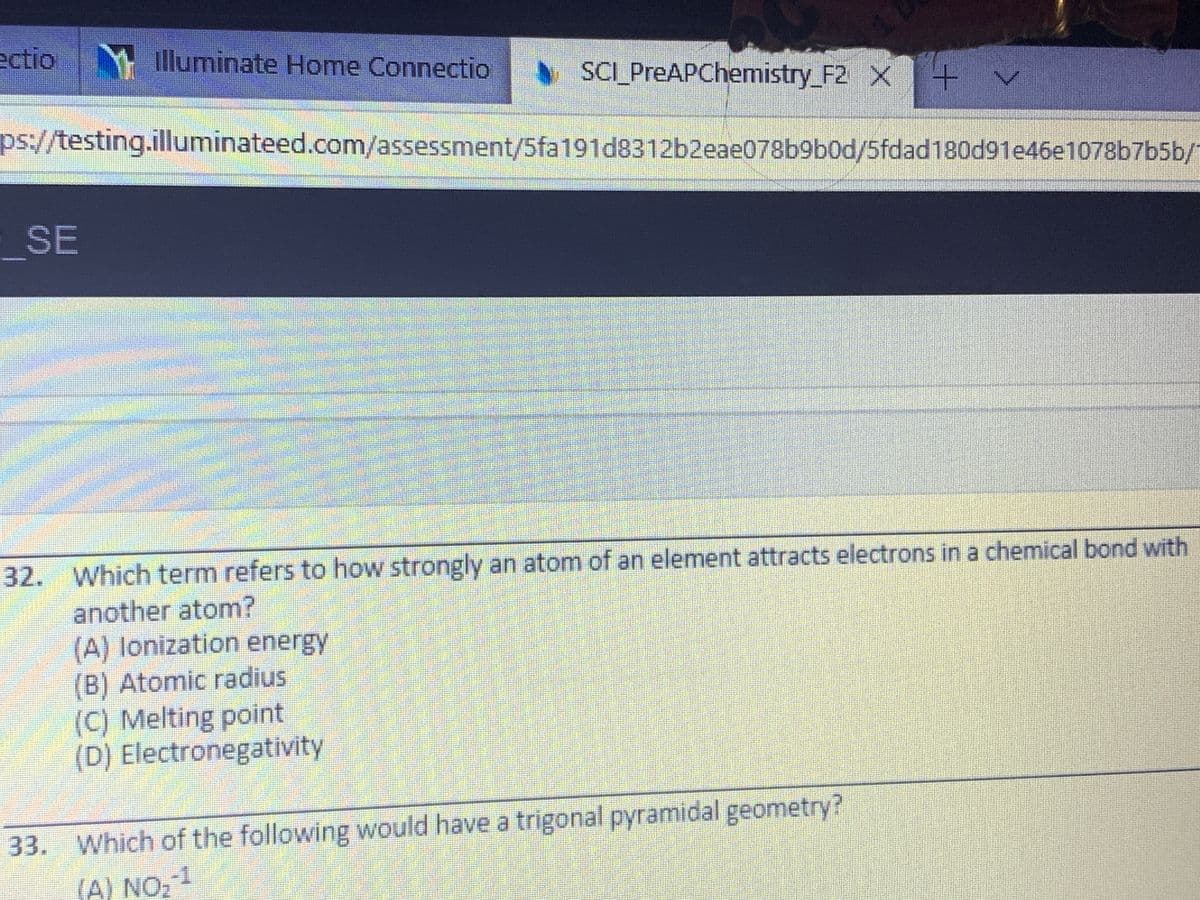 ectio illuminate Home Connectio
SCI_PreAPChemistry_F2 X+
ps://testing.illuminateed.com/assessment/5fa191d8312b2eae078b9b0d/5fdad180d91e46e1078b7b5b/
SE
32. Which term refers to how strongly an atom of an element attracts electrons in a chemical bond with
another atom?
(A) lonization energy
(B) Atomic radius
(C) Melting point
(D) Electronegativity
33. Which of the following would have a trigonal pyramidal geometry?
(A) NO,
