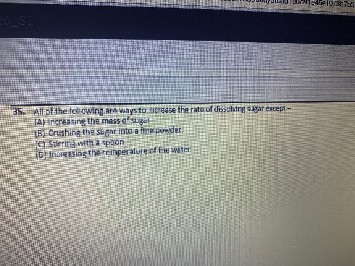 80d9Te46e1078b7b5
20 SE
35. All of the following are ways to increase the rate of dissolving sugar except-
(A) Increasing the mass of sugar
(B) Crushing the sugar into a fine powder
(C) Stirring with a spoon
(D) Increasing the temperature of the water
